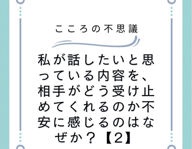 私が話したいと思っている内容を、相手がどう受け止めてくれるのか不安に感じるのはなぜか？【2】