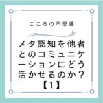 メタ認知を他者とのコミュニケーションにどう活かせるのか？【1】