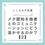 メタ認知を他者とのコミュニケーションにどう活かせるのか？【2】