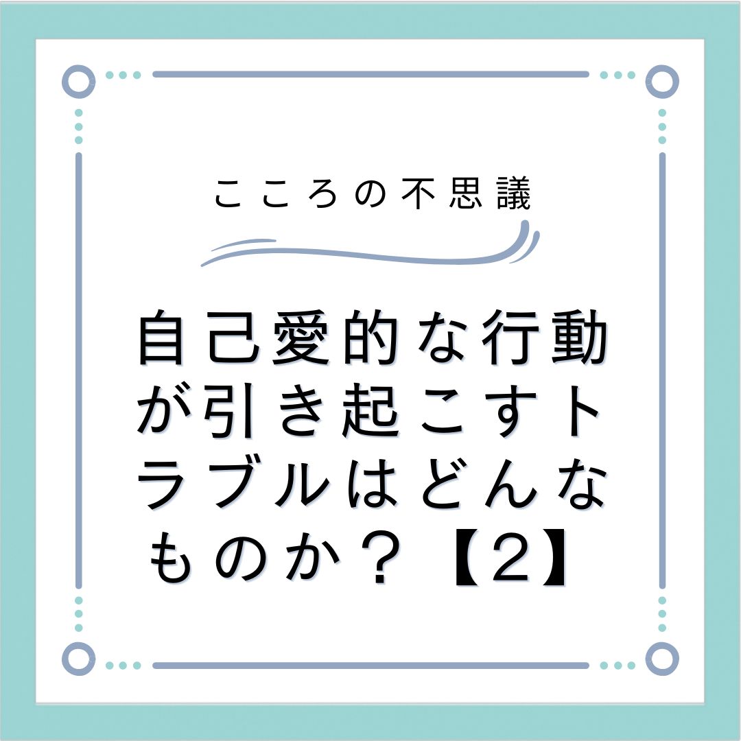 自己愛的な行動が引き起こすトラブルはどんなものか？【2】