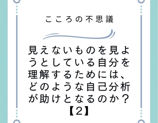 見えないものを見ようとしている自分を理解するためには、どのような自己分析が助けとなるのか？【2】