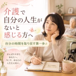 介護で自分の人生がないと感じる方へ｜自分の時間を取り戻す第一歩